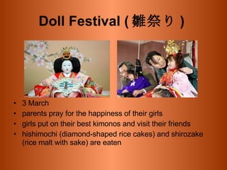 Doll Festival ( 雛祭り )   3 March  parents pray for the happiness of their girls girls put on their best kimonos and visit their friends hishimochi (diamond-shaped rice cakes) and shirozake (rice malt with sake) are eaten  
