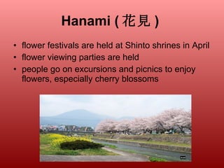 Hanami ( 花見 )   flower festivals are held at Shinto shrines in April flower viewing parties are held people go on excursions and picnics to enjoy flowers, especially cherry blossoms  