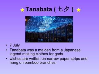 Tanabata ( 七夕 )   7 July Tanabata was a maiden from a Japanese legend making clothes for gods  wishes are written on narrow paper strips and hang on bamboo branches  