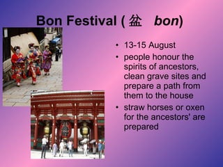 Bon Festival ( 盆  bon )   13-15 August  people honour the spirits of ancestors, clean grave sites and prepare a path from them to the house straw horses or oxen for the ancestors' are prepared  