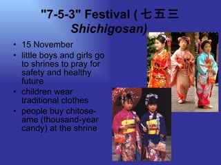 "7-5-3" Festival ( 七五三  Shichigosan)   15 November little boys and girls go to shrines to pray for safety and healthy future children wear traditional clothes people buy chitose-ame (thousand-year candy) at the shrine  