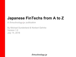 fintechnology.jp
Japanese FinTechs from A to Z
A fintechnology.jp publication
By Michael Sunderland & Norbert Gehrke
Version 1.0
July 14, 2018
 