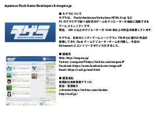 Japanese Flash Game Developers & mogera.jp
■ モゲラについて
モゲラは、 Flash/shockwave/Unity/Java/HTML 5/cgi など
PC のブラウザで遊べる形式のゲームをクリエーターが自由に投稿できる
ゲームコミュニティです。
現在、 300 人以上のクリエーターが 1600 本以上の作品を発表しています。
モゲラは、日本のインディゲームシーンでウェブを中心に優れた作品を
発表してきた Flash ゲームクリエーターチームを代表し、今回の
BitSummit にエントリーさせていただきました。
■ 連絡先
Web: http://mogera.jp/
Twitter: @mogeraJP https://twitter.com/mogeraJP
Facebook: https://www.facebook.com/mogeraJP
Email: https://razil.jp/mail.html
■ 運営会社
有限会社未来検索ブラジル
担当：宮原俊介
@shnskm https://twitter.com/shnskm
http://razil.jp/
 