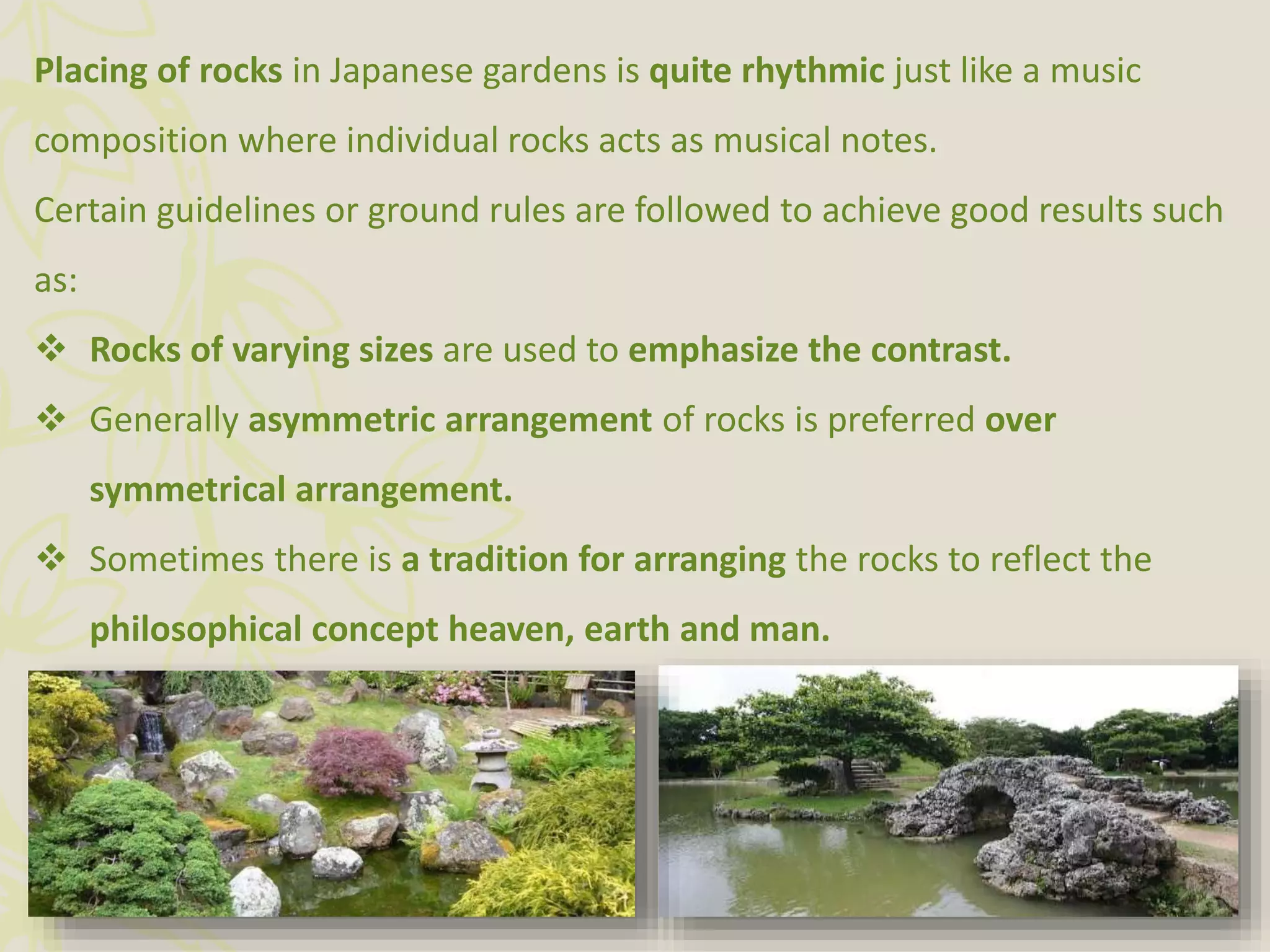 Placing of rocks in Japanese gardens is quite rhythmic just like a music
composition where individual rocks acts as musical notes.
Certain guidelines or ground rules are followed to achieve good results such
as:
 Rocks of varying sizes are used to emphasize the contrast.
 Generally asymmetric arrangement of rocks is preferred over
symmetrical arrangement.
 Sometimes there is a tradition for arranging the rocks to reflect the
philosophical concept heaven, earth and man.
 