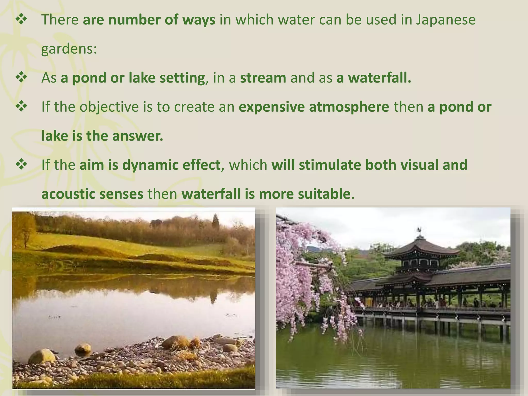  There are number of ways in which water can be used in Japanese
gardens:
 As a pond or lake setting, in a stream and as a waterfall.
 If the objective is to create an expensive atmosphere then a pond or
lake is the answer.
 If the aim is dynamic effect, which will stimulate both visual and
acoustic senses then waterfall is more suitable.
 