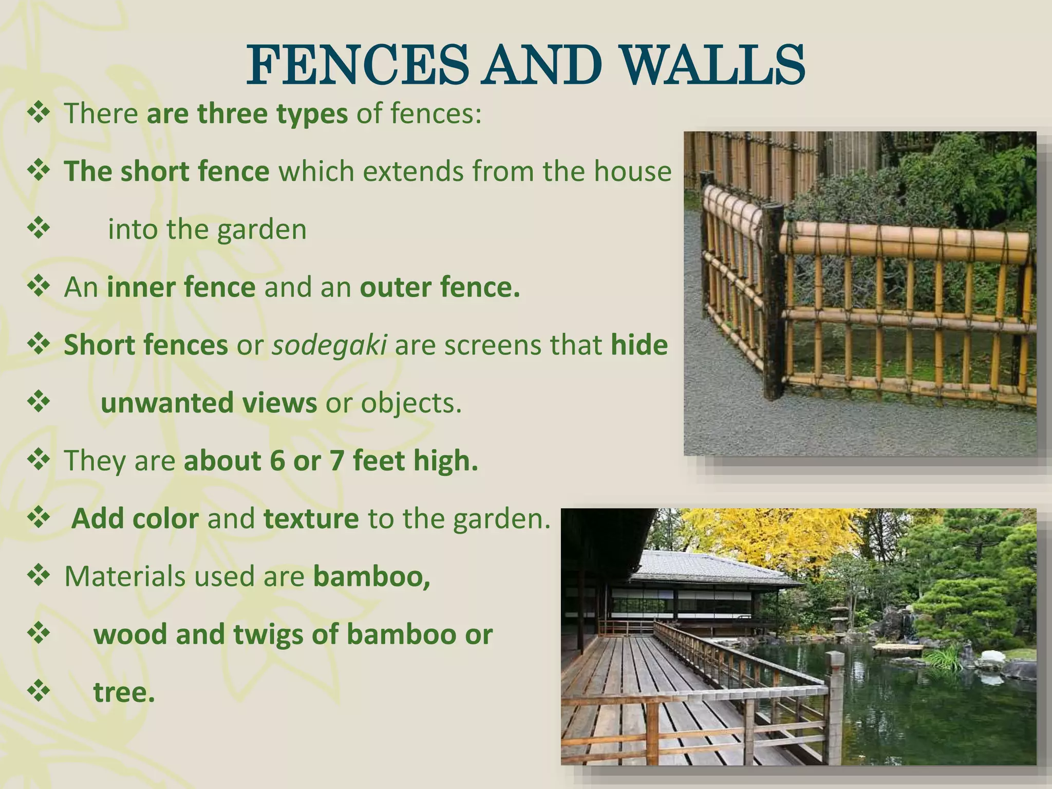 There are three types of fences:
 The short fence which extends from the house
 into the garden
 An inner fence and an outer fence.
 Short fences or sodegaki are screens that hide
 unwanted views or objects.
 They are about 6 or 7 feet high.
 Add color and texture to the garden.
 Materials used are bamboo,
 wood and twigs of bamboo or
 tree.
FENCES AND WALLS
 