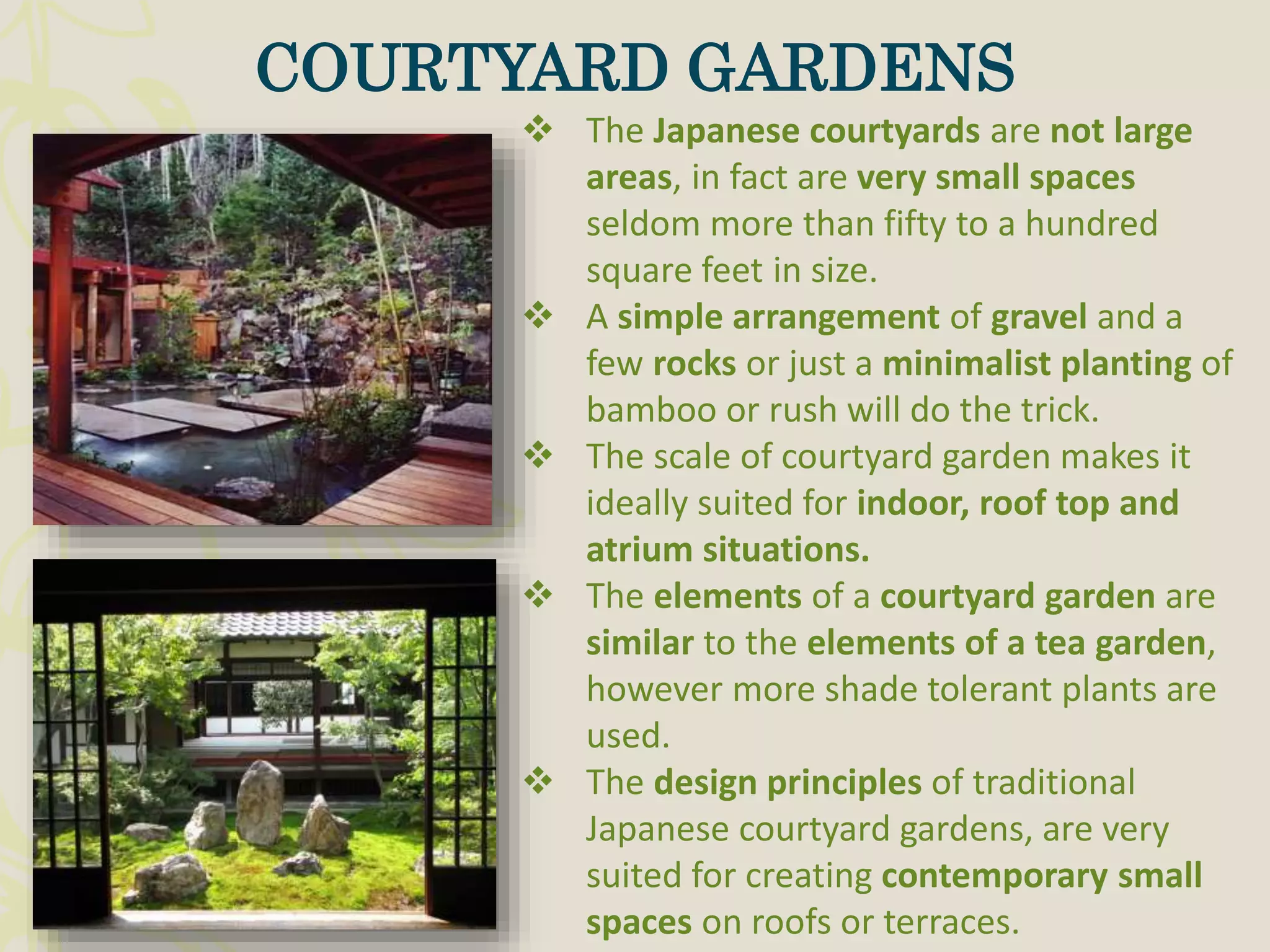  The Japanese courtyards are not large
areas, in fact are very small spaces
seldom more than fifty to a hundred
square feet in size.
 A simple arrangement of gravel and a
few rocks or just a minimalist planting of
bamboo or rush will do the trick.
 The scale of courtyard garden makes it
ideally suited for indoor, roof top and
atrium situations.
 The elements of a courtyard garden are
similar to the elements of a tea garden,
however more shade tolerant plants are
used.
 The design principles of traditional
Japanese courtyard gardens, are very
suited for creating contemporary small
spaces on roofs or terraces.
COURTYARD GARDENS
 