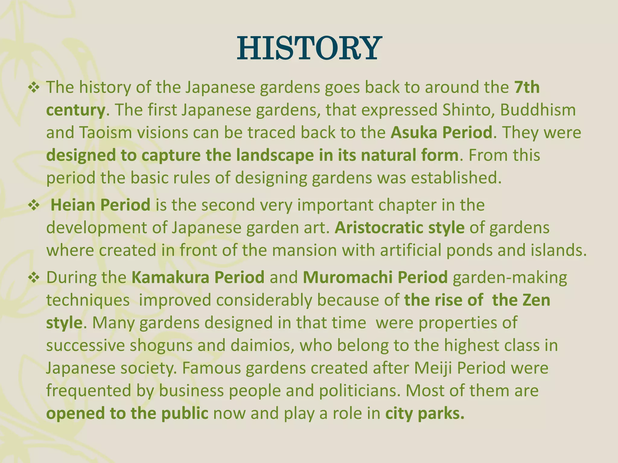  The history of the Japanese gardens goes back to around the 7th
century. The first Japanese gardens, that expressed Shinto, Buddhism
and Taoism visions can be traced back to the Asuka Period. They were
designed to capture the landscape in its natural form. From this
period the basic rules of designing gardens was established.
 Heian Period is the second very important chapter in the
development of Japanese garden art. Aristocratic style of gardens
where created in front of the mansion with artificial ponds and islands.
 During the Kamakura Period and Muromachi Period garden-making
techniques improved considerably because of the rise of the Zen
style. Many gardens designed in that time were properties of
successive shoguns and daimios, who belong to the highest class in
Japanese society. Famous gardens created after Meiji Period were
frequented by business people and politicians. Most of them are
opened to the public now and play a role in city parks.
HISTORY
 