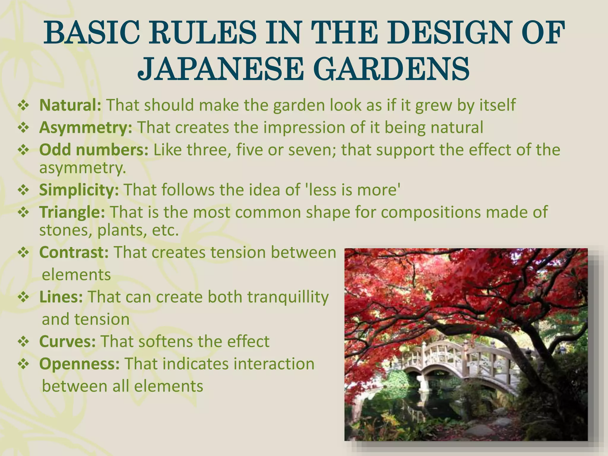  Natural: That should make the garden look as if it grew by itself
 Asymmetry: That creates the impression of it being natural
 Odd numbers: Like three, five or seven; that support the effect of the
asymmetry.
 Simplicity: That follows the idea of 'less is more'
 Triangle: That is the most common shape for compositions made of
stones, plants, etc.
 Contrast: That creates tension between
elements
 Lines: That can create both tranquillity
and tension
 Curves: That softens the effect
 Openness: That indicates interaction
between all elements
BASIC RULES IN THE DESIGN OF
JAPANESE GARDENS
 