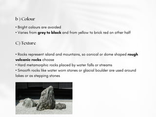 b ) Colour
• Bright colours are avoided
• Varies from grey to black and from yellow to brick red on other half
C) Texture
• Rocks represent island and mountains, so conical or dome shaped rough
volcanic rocks choose
• Hard metamorphic rocks placed by water falls or streams
• Smooth rocks like water worn stones or glacial boulder are used around
lakes or as stepping stones
 