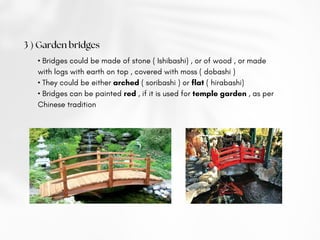 3 ) Garden bridges
• Bridges could be made of stone ( Ishibashi) , or of wood , or made
with logs with earth on top , covered with moss ( dobashi )
• They could be either arched ( soribashi ) or flat ( hirabashi)
• Bridges can be painted red , if it is used for temple garden , as per
Chinese tradition
 