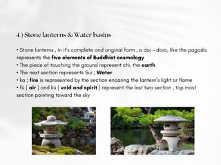 4 ) Stone lanterns & Water basins
• Stone lanterns , in it’s complete and original form , a dai - doro, like the pagoda
represents the five elements of Buddhist cosmology
• The piece of touching the ground represent chi, the earth
• The next section represents Sui ; Water
• ka ; fire is represented by the section encaring the lantern’s light or flame
• fü ( air ) and kü ( void and spirit ) represent the last two section , top most
section pointing toward the sky
 