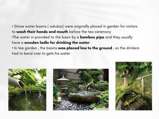 • Stone water basins ( sukubai) were originally placed in garden for visitors
to wash their hands and mouth before the tea ceremony
•The water in provided to the basin by a bamboo pipe and they usually
have a wooden ladle for drinking the water
• In tea garden , the basins was placed low to the ground , so the drinkers
had to bend over to gets his water
 