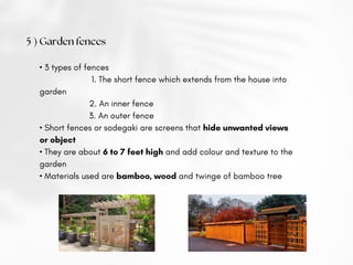 • 3 types of fences
1. The short fence which extends from the house into
garden
2. An inner fence
3. An outer fence
• Short fences or sodegaki are screens that hide unwanted views
or object
• They are about 6 to 7 feet high and add colour and texture to the
garden
• Materials used are bamboo, wood and twinge of bamboo tree
5 ) Garden fences
 