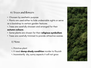 6) Trees and flowers
• Choosen by aesthetic purpose
• Plants are used either to hide undesirable sights or serve
as a backdrop to certain garden features
•. Trees are carefully choosen and arranged for their
autumn colours
• Some plants are chosen for their religious symbolism
• Trees are carefully trimmed to provide attractive scenes
1) Moss
•. Primitive plant
•. It need damp shady condition inorder to flourish
•. Inconstantly dry, sunny aspects it will not grow
 