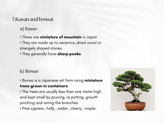 7)Kasan and bonsai
a) Kasan
• These are miniature of mountain in Japan
• They are made up to ceramics ,dried wood or
strengely shaped stones
• They generally have sharp peaks
b) Bonsai
• Bonsai is a Japanese art form using miniature
trees grown in containers
• The trees are usually less than one meter high
and kept small by pruning, re potting, growth
pinching and wiring the branches
• Pine cypress , holly , cedar , cherry , maple
 