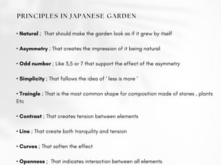 PRINCIPLES IN JAPANESE GARDEN
• Natural ; That should make the garden look as if it grew by itself
• Asymmetry ; That creates the impression of it being natural
• Odd number ; Like 3,5 or 7 that support the effect of the asymmetry
• Simplicity ; That follows the idea of ‘ less is more ‘
• Traingle ; That is the most common shape for composition made of stones , plants
Etc
• Contrast ; That creates tension between elements
• Line ; That create both tranquility and tension
• Curves ; That soften the effect
• Openness ; That indicates interaction between all elements
 