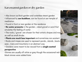 • Also known as Rock garden and waterless steam garden
• Influenced by zen buddism, can be found at zen temple of
meditation
• Found in front or rear garden at the residence
• No water presents in the garden , raked gravel or sand that
simulates the feeling of water
• The rocks / gravel are chosen for their artistic shapes and mosses
as well as small shrubs
• Plants are much less important and sometimes non existent
• Rocks and misses are used to represent ponds , islands , boats ,
seas , rivers and mountains in an abstract way
• Gardens were meant to be viewed from a single seated
perspective
•Stones are usually off white or grey though the occasional red or
black stones were added later
Karensansui garden or dry garden
 