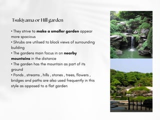 Tsukiyama or Hill garden
• They strive to make a smaller garden appear
more spacious
• Shrubs are utilised to block views of surrounding
building
• The gardens main focus in on nearby
mountains in the distance
• The garden has the mountain as part of its
ground
• Ponds , streams , hills , stones , trees, flowers ,
bridges and paths are also used frequently in this
style as opposed to a flat garden
 