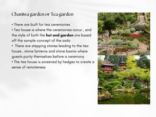 Chaniwa garden or Tea garden
• There are built for tea ceremonies
• Tea house is where the ceremonies occur , and
the style of both the hut and garden are based
off the sample concept of the sado
• There are stepping stones leading to the tea
house , stone lanterns and stone basins where
guests purity themselves before a ceremony
• The tea house is screened by hedges to create a
sense of remoteness
 