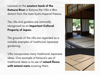 Located on the western bank of the
Katsura River in Katsura.the Villa is 8km
distant from the main Kyoto Imperial Palace.
The villa and gardens are nationally
recognized as an Important Cultural
Property of Japan.
The grounds of the villa are regarded as a
notable exemplar of traditional Japanese
gardening.
Villa incorporates many traditional Japanese
ideas. One example of Katsura's use of
traditional ideas is its use of raised floors
with tatami mats covering them.
 