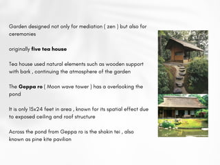 Garden designed not only for mediation ( zen ) but also for
ceremonies
originally five tea house
Tea house used natural elements such as wooden support
with bark , continuing the atmosphere of the garden
The Geppa ro ( Moon wave tower ) has a overlooking the
pond
It is only 15x24 feet in area , known for its spatial effect due
to exposed ceiling and roof structure
Across the pond from Geppa ro is the shokin tei , also
known as pine kite pavilion
 
