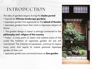 INTRODUCTION
The idea of gardens begins during the Asuka period
• Inspired by Chinese landscape gardens
• Japanese garden first appeared on the island of Honshu
• Japanese gardens have their roots in Japanese religion of
Shinto
• The garden design in Japan is strongly connected to the
philosophy and religion of the country
• Today , in many parts of Japan and western parts of the
world the tradition of Japanese garden art are still
maintained. The intensity of expression, continue to inspire
many artist that aspire to create personal Japanese
garden of their own
• Japanese garden are commonly known as Zen garden
 