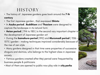 • The history of Japanese gardens goes back around the 7 th
century
• The first Japanese garden , that expressed Shinto
• In Asuka period , Buddhism and Thaoism were designed to
capture the landscape in its natural form
• Heian period ( 794 to 1185 ) is the second vary important chapter in
the development of Japanese garden art
• During the kamakura period (1192) and Muromadi period ( 1336 -
1573 ) garden - making techniques improved considerably because of
the rise of zen style
• Many gardens designed in that time were properties of successive
shoguns and daimios, who belongs to the highest class in Japanese
society
• Famous gardens created after Meji period were frequented by
business people & politicians
• Most of them are opened to public now play role in city parks
HISTORY
 