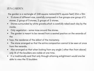 ZEN GARDEN
 15 stone of different size, carefully composed in five groups-one group of 5
stones ,2 group of 3 stones, 2 groups of 2 stones.
 Stones surrounded by white gravels,which is carefully raked each day by the
monks.
 Only vegetation – some moss around the stones.
 The garden is meant to be viewed from a seated position on the veranda of
the
hojo, the residence of the abbot of the monastery.
 The stone arranged so that the entire composition cannot b be seen at once
from the veranda.
 Also arranged so that when looking from any angle ( other thsn from above)
only 14 of the boulders are visible at one time.
 It is traditionally said that only through attaining enlightment would one be
able to view the 15 boulders
the garden is a rectangle of 248 square meters(2675 square feet) 25m x 10m
 