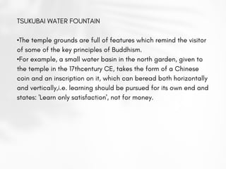 TSUKUBAI WATER FOUNTAIN
•The temple grounds are full of features which remind the visitor
of some of the key principles of Buddhism.
•For example, a small water basin in the north garden, given to
the temple in the 17thcentury CE, takes the form of a Chinese
coin and an inscription on it, which can beread both horizontally
and vertically,i.e. learning should be pursued for its own end and
states: 'Learn only satisfaction', not for money.
 