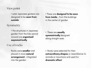 View point
• Later Japanese gardens are
designed to be seen from
outside
• These are designed to be seen
from inside , from the buildings
in the center of garden
Symmetry
• The structures in Japanese
garden from the Edo period
onward are organised
asymmetrically
• These are usually
symmetrically designed
along straight axes
Use of rocks
Rocks were smaller and
placed in more natural
arrangement , integrated
into the garden
• Rocks were selected for their
extraordinary shapes or resemblance to
animals or mountains and used for
dramatic effect
 