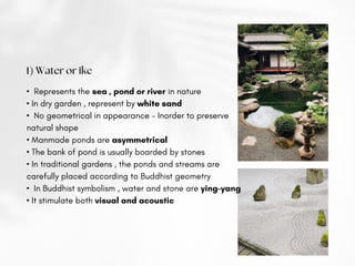 1) Water or ike
• Represents the sea , pond or river in nature
• In dry garden , represent by white sand
• No geometrical in appearance - Inorder to preserve
natural shape
• Manmade ponds are asymmetrical
• The bank of pond is usually boarded by stones
• In traditional gardens , the ponds and streams are
carefully placed according to Buddhist geometry
• In Buddhist symbolism , water and stone are ying-yang
• It stimulate both visual and acoustic
 