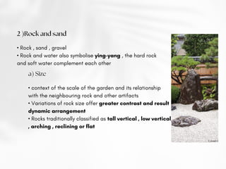 2 )Rock and sand
• Rock , sand , gravel
• Rock and water also symbolise ying-yang , the hard rock
and soft water complement each other
a) Size
• context of the scale of the garden and its relationship
with the neighbouring rock and other artifacts
• Variations of rock size offer greater contrast and result
dynamic arrangement
• Rocks traditionally classified as tall vertical , low vertical
, arching , reclining or flat
 