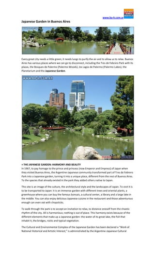 www.ba-h.com.ar
Japanese Garden in Buenos Aires




Every great city needs a little green; it needs lungs to purify the air and to allow us to relax. Buenos
Aires has various places where we can go to disconnect, including the Tres de Febrero Park with its
plazas, the Bosques de Palermo (Palermo Woods), los Lagos de Palermo (Palermo Lakes), the
Planetarium and the Japanese Garden.




+ THE JAPANESE GARDEN: HARMONY AND BEAUTY
In 1967, to pay homage to the prince and princess (now Emperor and Empress) of Japan when
they visited Buenos Aires, the Argentine-Japanese community transformed part of Tres de Febrero
Park into a Japanese garden, turning it into a unique place, different from the rest of Buenos Aires.
To the species that already existed in the park they added others native to Japan.

This site is an image of the culture, the architectural style and the landscapes of Japan. To visit it is
to be transported to Japan: it is an immense garden with different trees and oriental plants, a
greenhouse where you can buy the famous bonsais, a cultural center, a library and a large lake in
the middle. You can also enjoy delicious Japanese cuisine in the restaurant-and those adventurous
enough can even eat with chopsticks.

To walk through the park is to accept an invitation to relax, to distance oneself from the chaotic
rhythm of the city. All is harmonious; nothing is out of place. This harmony exists because of the
different elements that make up a Japanese garden: the water of its great lake, the fish that
inhabit it, the bridges, rocks and typical vegetation.

The Cultural and Environmental Complex of the Japanese Garden has been declared a “Work of
National Historical and Artistic Interest,” is administrated by the Argentine-Japanese Cultural
 