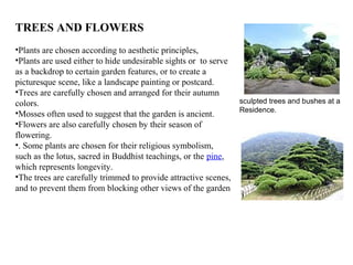 TREES AND FLOWERS
•Plants are chosen according to aesthetic principles,
•Plants are used either to hide undesirable sights or to serve
as a backdrop to certain garden features, or to create a
picturesque scene, like a landscape painting or postcard.
•Trees are carefully chosen and arranged for their autumn
colors.
•Mosses often used to suggest that the garden is ancient.
•Flowers are also carefully chosen by their season of
flowering.
•. Some plants are chosen for their religious symbolism,
such as the lotus, sacred in Buddhist teachings, or the pine,
which represents longevity.
•The trees are carefully trimmed to provide attractive scenes,
and to prevent them from blocking other views of the garden
sculpted trees and bushes at a
Residence.
 