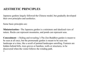 AESTHETIC PRINCIPLES
Japanese gardens largely followed the Chinese model, but gradually developed
their own principles and aesthetics.
Some basic principles are:
Miniaturization - The Japanese garden is a miniature and idealized view of
nature. Rocks can represent mountains, and ponds can represent seas.
Concealment - ('hiding and revealing.') The Zen Buddhist garden is meant to
be seen at all once, but the promenade garden is meant to be seen one
landscape at a time, like a scroll of painted landscapes unrolling. Features are
hidden behind hills, trees groves or bamboo, walls or structures, to be
discovered when the visitor follows the winding path.
"
 