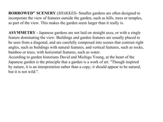 BORROWED" SCENERY (SHAKKEI)- Smaller gardens are often designed to
incorporate the view of features outside the garden, such as hills, trees or temples,
as part of the view. This makes the garden seem larger than it really is.
ASYMMETRY - Japanese gardens are not laid on straight axes, or with a single
feature dominating the view. Buildings and garden features are usually placed to
be seen from a diagonal, and are carefully composed into scenes that contrast right
angles, such as buildings with natural features, and vertical features, such as rocks,
bamboo or trees, with horizontal features, such as water.
According to garden historians David and Michigo Young, at the heart of the
Japanese garden is the principle that a garden is a work of art. "Though inspired
by nature, it is an interpretation rather than a copy; it should appear to be natural,
but it is not wild.".
 