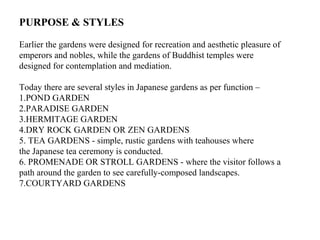PURPOSE & STYLES
Earlier the gardens were designed for recreation and aesthetic pleasure of
emperors and nobles, while the gardens of Buddhist temples were
designed for contemplation and mediation.
Today there are several styles in Japanese gardens as per function –
1.POND GARDEN
2.PARADISE GARDEN
3.HERMITAGE GARDEN
4.DRY ROCK GARDEN OR ZEN GARDENS
5. TEA GARDENS - simple, rustic gardens with teahouses where
the Japanese tea ceremony is conducted.
6. PROMENADE OR STROLL GARDENS - where the visitor follows a
path around the garden to see carefully-composed landscapes.
7.COURTYARD GARDENS
 