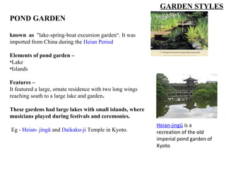 POND GARDEN
known as "lake-spring-boat excursion garden“. It was
imported from China during the Heian Period
Elements of pond garden –
•Lake
•Islands
Features –
It featured a large, ornate residence with two long wings
reaching south to a large lake and garden.
These gardens had large lakes with small islands, where
musicians played during festivals and ceremonies.
Eg - Heian- jingū and Daikaku-ji Temple in Kyoto.
Heian-jingū is a 
recreation of the old 
imperial pond garden of 
Kyoto
GARDEN STYLES
 