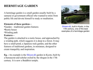 HERMITAGE GARDEN
A hermitage garden is a small garden usually built by a
samurai or government official who wanted to retire from
public life and devote himself to study or meditation.
Elements of these gardens –
•Garden – traditional garden features
•Rustic house
•Winding path
Features –
The garden is attached to a rustic house, and approached by
a winding path, which suggests it is deep in a forest. It may
have a small pond, a Japanese rock garden, and the other
features of traditional gardens, in miniature, designed to
create tranquility and inspiration.
Eg. - An example is the Shisen-dō garden in Kyoto, built by
a bureaucrat and scholar exiled by the shogun in the 17th
century. It is now a Buddhist temple.
Shisen-dō, built in Kyoto, in the
17th century, one of the best
examples of a hermitage garden
 