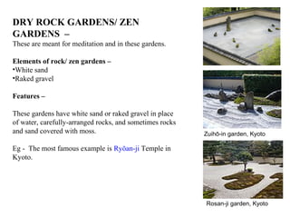 DRY ROCK GARDENS/ ZEN
GARDENS –
These are meant for meditation and in these gardens.
Elements of rock/ zen gardens –
•White sand
•Raked gravel
Features –
These gardens have white sand or raked gravel in place
of water, carefully-arranged rocks, and sometimes rocks
and sand covered with moss.
Eg - The most famous example is Ryōan-ji Temple in
Kyoto.
Rosan-ji garden, Kyoto
Zuihō-in garden, Kyoto
 