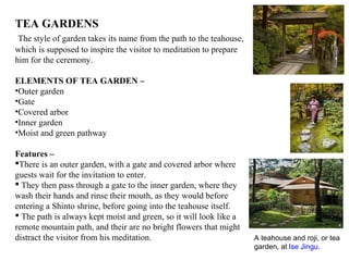 TEA GARDENS
The style of garden takes its name from the path to the teahouse,
which is supposed to inspire the visitor to meditation to prepare
him for the ceremony.
ELEMENTS OF TEA GARDEN –
•Outer garden
•Gate
•Covered arbor
•Inner garden
•Moist and green pathway
Features –
There is an outer garden, with a gate and covered arbor where
guests wait for the invitation to enter.
 They then pass through a gate to the inner garden, where they
wash their hands and rinse their mouth, as they would before
entering a Shinto shrine, before going into the teahouse itself.
 The path is always kept moist and green, so it will look like a
remote mountain path, and their are no bright flowers that might
distract the visitor from his meditation. A teahouse and roji, or tea
garden, at Ise Jingu.
 