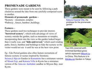 PROMENADE GARDENS
These gardens were meant to be seen by following a path
clockwise around the lake from one carefully-composed scene
to another.
Elements of promenade gardens –
•Scenery – mountains ,temples
•Pathway , fences, bamboo ,buildings
Features –
These gardens used two techniques to provide interest;
"borrowed scenery", which took advantage of views of
scenery outside the garden, such as mountains or temples,
incorporating them into the view so the garden looked larger
than it really was; and "hide-and-reveal," which used winding
paths, fences, bamboo and buildings to hide the scenery so the
visitor would not see it until he was at the best view point.
Eg - Edo Period gardens also often feature recreations of
famous scenery or scenes inspired by literature;
Suizen-ji Jōju-en Garden in Kumamoto has a miniature version
of Mount Fuji, and Katsura Villa in Kyoto has a miniature
version of the Ama-no- hashidate sandbar in Miyazu Bay, near
Kyoto.
Katsura Imperial Villa, the
prototype for the promenade
garden
Two hills covered with
trimmed bamboo grass
which represent Mount Lu
in China. This feature is in
Kōraku-en Garden in Tokyo
 