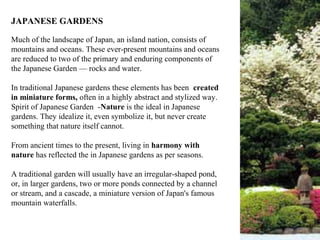 JAPANESE GARDENS
Much of the landscape of Japan, an island nation, consists of
mountains and oceans. These ever-present mountains and oceans
are reduced to two of the primary and enduring components of
the Japanese Garden — rocks and water.
In traditional Japanese gardens these elements has been created
in miniature forms, often in a highly abstract and stylized way.
Spirit of Japanese Garden -Nature is the ideal in Japanese
gardens. They idealize it, even symbolize it, but never create
something that nature itself cannot.
From ancient times to the present, living in harmony with
nature has reflected the in Japanese gardens as per seasons.
A traditional garden will usually have an irregular-shaped pond,
or, in larger gardens, two or more ponds connected by a channel
or stream, and a cascade, a miniature version of Japan's famous
mountain waterfalls.
 