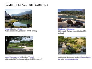 FAMOUS JAPANESE GARDENS
Tenryū-ji Garden in Kyoto.
(Kaiyū-shiki Garden, completed in 14th century)
Kōraku-en in Okayama.
(Kaiyū-shiki Garden, completed in 17th
century)
Adachi Museum of Art Garden, Yasugi.
(Kanshō-shiki Garden, completed in 20th century)
A spacious Japanese garden, Suizen-ji Jōju-
en, near Kumamoto Castle
 