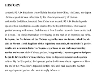 HISTORY
Around 552 A.D. Buddhism was officially installed from China, via Korea, into Japan.
Japanese gardens were influenced by the Chinese philosophy of Daoism,
and Amida Buddhism, imported from China in or around 552 A.D. Daoist legends
spoke of five mountainous islands inhabited by the Eight Immortals, who lived in
perfect harmony with nature. Each Immortal flew from his mountain home on the back
of a crane. The islands themselves were located on the back of an enormous sea turtle.
In Japan, the five islands of the Chinese legend became one island, called Horai-
zen, or Mount Horai. Replicas of this legendary mountain, the symbol of a perfect
world, are a common feature of Japanese gardens, as are rocks representing
turtles and cranes of the Chinese gardens, but gradually Japanese garden designers
began to develop their own aesthetics, based on Japanese materials and Japanese
culture. By the Edo period, the Japanese garden had its own distinct appearance Since
the end of the 19th century, Japanese gardens have also been adapted to Western
settings Japanese gardens also were strongly influenced
 
