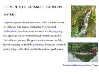 ELEMENTS OF JAPANESE GARDENS
WATER –
•Japanese gardens always have water, either a pond or stream,
or, in the dry rock garden, represented by white sand.
•In Buddhist symbolism, water and stone are the ying-yang,
two opposites which complement and complete each other
•In traditional gardens, The ponds and streams are carefully
placed according to Buddhist geomancy, the art and science of
putting things in the place most likely to attract good fortune.
An island in Koraku-engardens, Tokyo
 