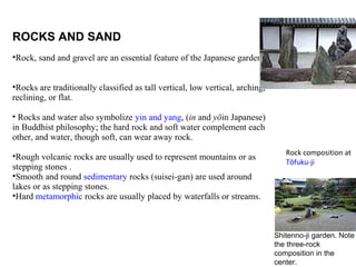 ROCKS AND SAND
•Rock, sand and gravel are an essential feature of the Japanese garden.
•Rocks are traditionally classified as tall vertical, low vertical, arching,
reclining, or flat.
• Rocks and water also symbolize yin and yang, (in and yōin Japanese)
in Buddhist philosophy; the hard rock and soft water complement each
other, and water, though soft, can wear away rock.
•Rough volcanic rocks are usually used to represent mountains or as
stepping stones .
•Smooth and round sedimentary rocks (suisei-gan) are used around
lakes or as stepping stones.
•Hard metamorphic rocks are usually placed by waterfalls or streams.
Rock composition at
Tōfuku-ji
Shitenno-ji garden. Note
the three-rock
composition in the
center.
 