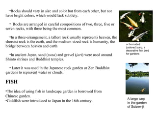 •Rocks should vary in size and color but from each other, but not
have bright colors, which would lack subtlety.
• Rocks are arranged in careful compositions of two, three, five or
seven rocks, with three being the most common.
•In a three-arrangement, a tallest rock usually represents heaven, the
shortest rock is the earth, and the medium-sized rock is humanity, the
bridge between heaven and earth
•In ancient Japan, sand (suna) and gravel (jari) were used around
Shinto shrines and Buddhist temples.
• Later it was used in the Japanese rock garden or Zen Buddhist
gardens to represent water or clouds.
FISH
•The idea of using fish in landscape garden is borrowed from
Chinese garden.
•Goldfish were introduced to Japan in the 16th century.
or brocaded
(colored) carp, a
decorative fish bred
for gardens
A large carp
in the garden
of Suizen-ji
 
