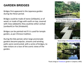 GARDEN BRIDGES
Bridges first appeared in the Japanese garden
during the Heian period.
Bridges could be made of stone (ishibashi), or of
wood, or made of logs with earth on top, covered
with moss (dobashi); they could be either arched
(soribashi) or flat (hirabashi).
Bridges can be painted red if it is used for temple
garden, as per Chinese tradition.
During the Edo period, when large promenade
gardens became popular, streams and winding
paths were constructed, with a series of bridges, to
take visitors on a tour of the scenic views of the
garden.
Stone bridge inKoishikawa Kōrakuen
The Flying Geese Bridge in Kenroku-en
garden (Between 1822 and 1874).
Rustic bridge at Tensha-en garden in Uwajima (1866)
 
